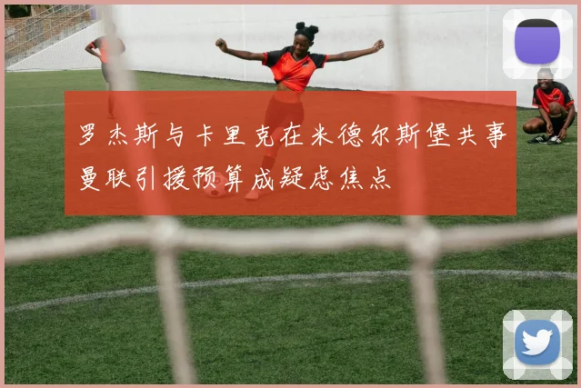 罗杰斯与卡里克在米德尔斯堡共事曼联引援预算成疑虑焦点